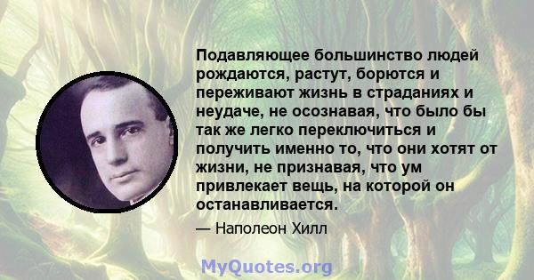 Подавляющее большинство людей рождаются, растут, борются и переживают жизнь в страданиях и неудаче, не осознавая, что было бы так же легко переключиться и получить именно то, что они хотят от жизни, не признавая, что ум 