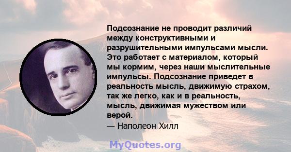 Подсознание не проводит различий между конструктивными и разрушительными импульсами мысли. Это работает с материалом, который мы кормим, через наши мыслительные импульсы. Подсознание приведет в реальность мысль,