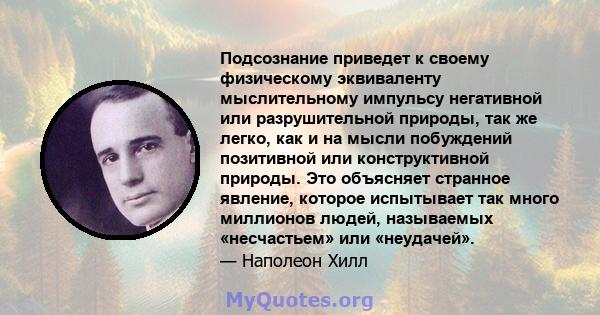 Подсознание приведет к своему физическому эквиваленту мыслительному импульсу негативной или разрушительной природы, так же легко, как и на мысли побуждений позитивной или конструктивной природы. Это объясняет странное