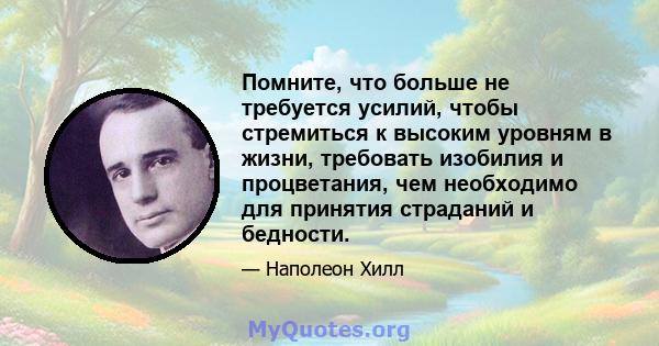 Помните, что больше не требуется усилий, чтобы стремиться к высоким уровням в жизни, требовать изобилия и процветания, чем необходимо для принятия страданий и бедности.