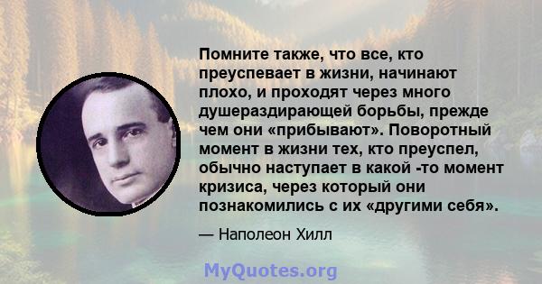 Помните также, что все, кто преуспевает в жизни, начинают плохо, и проходят через много душераздирающей борьбы, прежде чем они «прибывают». Поворотный момент в жизни тех, кто преуспел, обычно наступает в какой -то