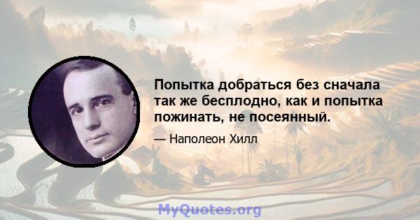 Попытка добраться без сначала так же бесплодно, как и попытка пожинать, не посеянный.