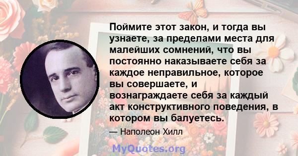 Поймите этот закон, и тогда вы узнаете, за пределами места для малейших сомнений, что вы постоянно наказываете себя за каждое неправильное, которое вы совершаете, и вознаграждаете себя за каждый акт конструктивного