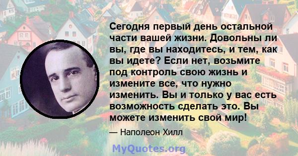 Сегодня первый день остальной части вашей жизни. Довольны ли вы, где вы находитесь, и тем, как вы идете? Если нет, возьмите под контроль свою жизнь и измените все, что нужно изменить. Вы и только у вас есть возможность