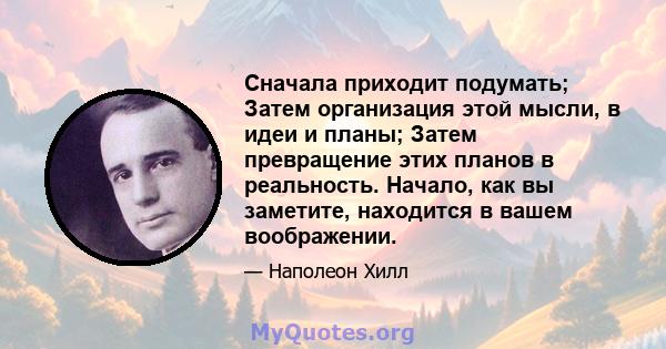 Сначала приходит подумать; Затем организация этой мысли, в идеи и планы; Затем превращение этих планов в реальность. Начало, как вы заметите, находится в вашем воображении.