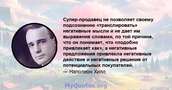 Супер-продавец не позволяет своему подсознанию «транслировать» негативные мысли и не дает им выражения словами, по той причине, что он понимает, что «подобно привлекает как», а негативные предложения привлекла