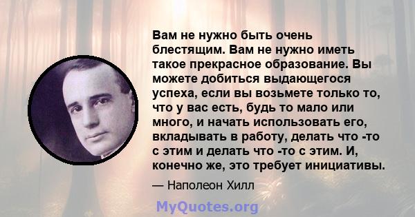 Вам не нужно быть очень блестящим. Вам не нужно иметь такое прекрасное образование. Вы можете добиться выдающегося успеха, если вы возьмете только то, что у вас есть, будь то мало или много, и начать использовать его,