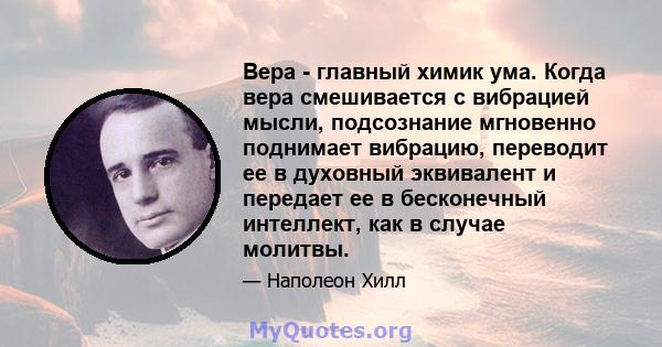 Вера - главный химик ума. Когда вера смешивается с вибрацией мысли, подсознание мгновенно поднимает вибрацию, переводит ее в духовный эквивалент и передает ее в бесконечный интеллект, как в случае молитвы.