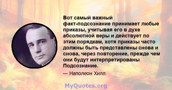 Вот самый важный факт-подсознание принимает любые приказы, учитывая его в духе абсолютной веры и действует по этим порядкам, хотя приказы часто должны быть представлены снова и снова, через повторение, прежде чем они