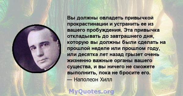 Вы должны овладеть привычкой прокрастинации и устранить ее из вашего пробуждения. Эта привычка откладывать до завтрашнего дня, которую вы должны были сделать на прошлой неделе или прошлом году, или десятка лет назад