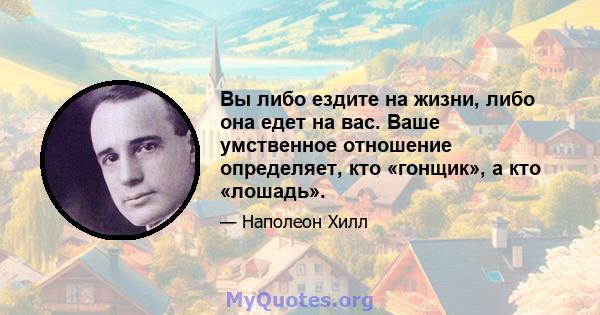 Вы либо ездите на жизни, либо она едет на вас. Ваше умственное отношение определяет, кто «гонщик», а кто «лошадь».