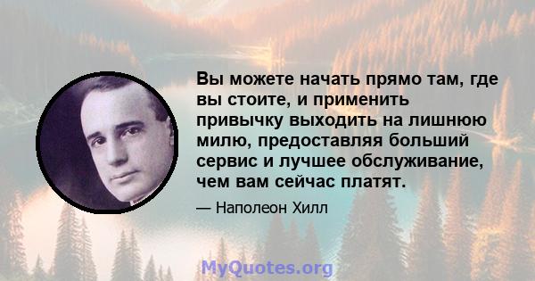 Вы можете начать прямо там, где вы стоите, и применить привычку выходить на лишнюю милю, предоставляя больший сервис и лучшее обслуживание, чем вам сейчас платят.