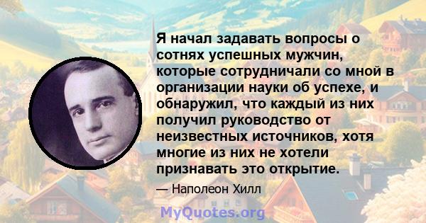 Я начал задавать вопросы о сотнях успешных мужчин, которые сотрудничали со мной в организации науки об успехе, и обнаружил, что каждый из них получил руководство от неизвестных источников, хотя многие из них не хотели