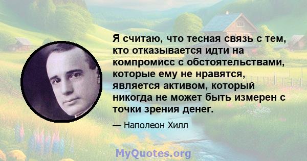 Я считаю, что тесная связь с тем, кто отказывается идти на компромисс с обстоятельствами, которые ему не нравятся, является активом, который никогда не может быть измерен с точки зрения денег.