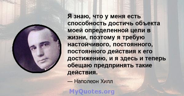 Я знаю, что у меня есть способность достичь объекта моей определенной цели в жизни, поэтому я требую настойчивого, постоянного, постоянного действия к его достижению, и я здесь и теперь обещаю предпринять такие действия.