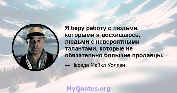 Я беру работу с людьми, которыми я восхищаюсь, людьми с невероятными талантами, которые не обязательно большие продавцы.