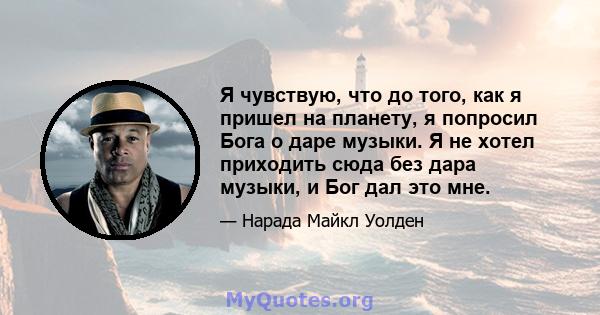 Я чувствую, что до того, как я пришел на планету, я попросил Бога о даре музыки. Я не хотел приходить сюда без дара музыки, и Бог дал это мне.