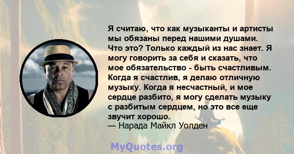 Я считаю, что как музыканты и артисты мы обязаны перед нашими душами. Что это? Только каждый из нас знает. Я могу говорить за себя и сказать, что мое обязательство - быть счастливым. Когда я счастлив, я делаю отличную