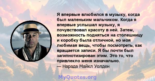 Я впервые влюбился в музыку, когда был маленьким мальчиком. Когда я впервые услышал музыку, я почувствовал красоту в ней. Затем, возможность подняться на столешницу и коробку была отличной, но моя любимая вещь, чтобы