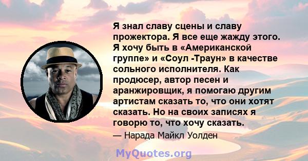 Я знал славу сцены и славу прожектора. Я все еще жажду этого. Я хочу быть в «Американской группе» и «Соул -Траун» в качестве сольного исполнителя. Как продюсер, автор песен и аранжировщик, я помогаю другим артистам