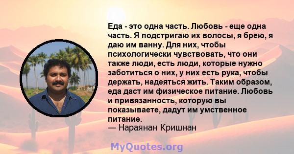 Еда - это одна часть. Любовь - еще одна часть. Я подстригаю их волосы, я брею, я даю им ванну. Для них, чтобы психологически чувствовать, что они также люди, есть люди, которые нужно заботиться о них, у них есть рука,