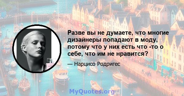 Разве вы не думаете, что многие дизайнеры попадают в моду, потому что у них есть что -то о себе, что им не нравится?