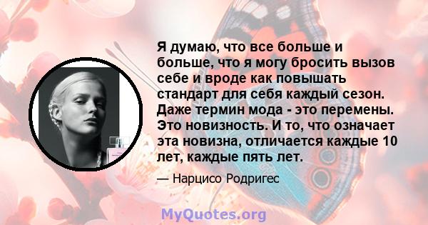 Я думаю, что все больше и больше, что я могу бросить вызов себе и вроде как повышать стандарт для себя каждый сезон. Даже термин мода - это перемены. Это новизность. И то, что означает эта новизна, отличается каждые 10