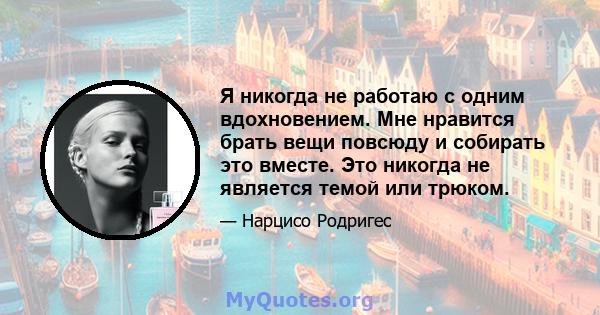 Я никогда не работаю с одним вдохновением. Мне нравится брать вещи повсюду и собирать это вместе. Это никогда не является темой или трюком.