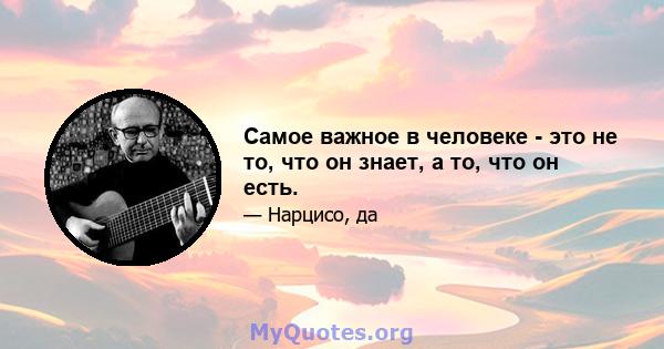 Самое важное в человеке - это не то, что он знает, а то, что он есть.