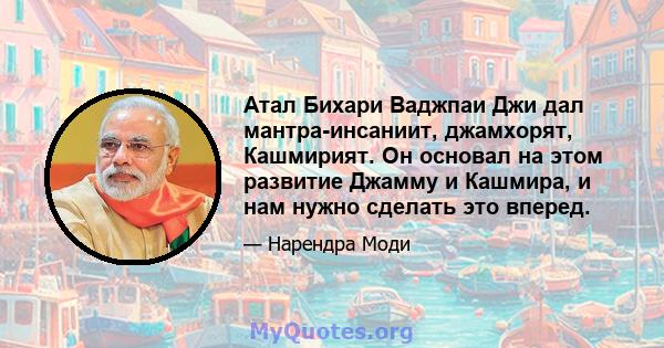 Атал Бихари Ваджпаи Джи дал мантра-инсаниит, джамхорят, Кашмирият. Он основал на этом развитие Джамму и Кашмира, и нам нужно сделать это вперед.