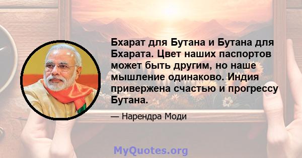 Бхарат для Бутана и Бутана для Бхарата. Цвет наших паспортов может быть другим, но наше мышление одинаково. Индия привержена счастью и прогрессу Бутана.