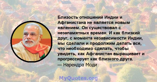 Близость отношений Индии и Афганистана не является новым явлением. Он существовал с незапамятных времен. И как близкий друг, с момента независимости Индии, мы сделали и продолжим делать все, что необходимо сделать,