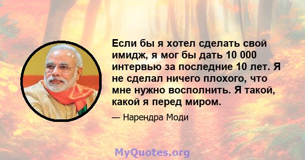 Если бы я хотел сделать свой имидж, я мог бы дать 10 000 интервью за последние 10 лет. Я не сделал ничего плохого, что мне нужно восполнить. Я такой, какой я перед миром.