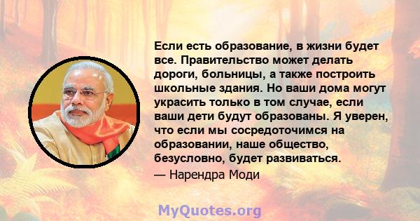 Если есть образование, в жизни будет все. Правительство может делать дороги, больницы, а также построить школьные здания. Но ваши дома могут украсить только в том случае, если ваши дети будут образованы. Я уверен, что