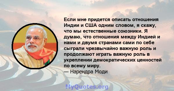 Если мне придется описать отношения Индии и США одним словом, я скажу, что мы естественные союзники. Я думаю, что отношения между Индией и нами и двумя странами сами по себе сыграли чрезвычайно важную роль и продолжают