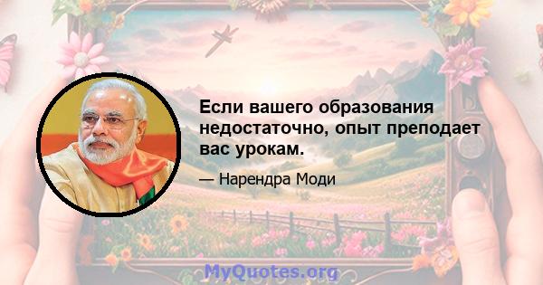 Если вашего образования недостаточно, опыт преподает вас урокам.