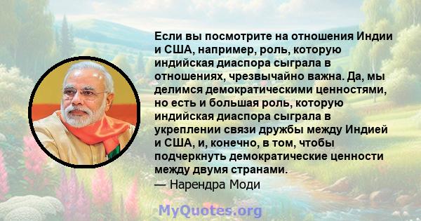 Если вы посмотрите на отношения Индии и США, например, роль, которую индийская диаспора сыграла в отношениях, чрезвычайно важна. Да, мы делимся демократическими ценностями, но есть и большая роль, которую индийская