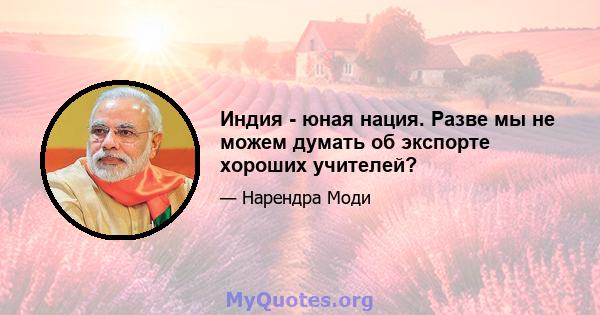 Индия - юная нация. Разве мы не можем думать об экспорте хороших учителей?