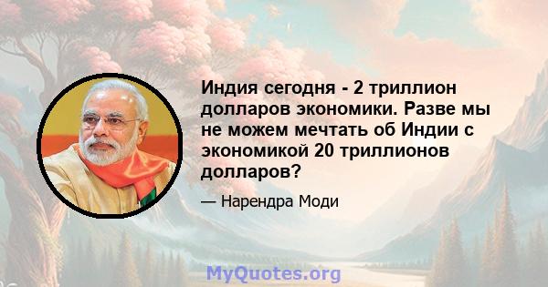 Индия сегодня - 2 триллион долларов экономики. Разве мы не можем мечтать об Индии с экономикой 20 триллионов долларов?