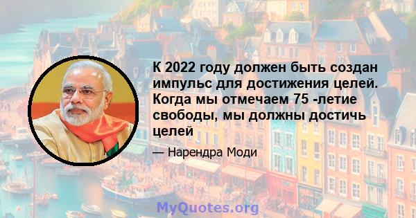 К 2022 году должен быть создан импульс для достижения целей. Когда мы отмечаем 75 -летие свободы, мы должны достичь целей