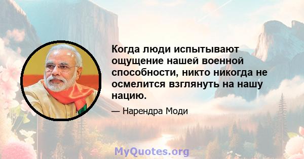 Когда люди испытывают ощущение нашей военной способности, никто никогда не осмелится взглянуть на нашу нацию.