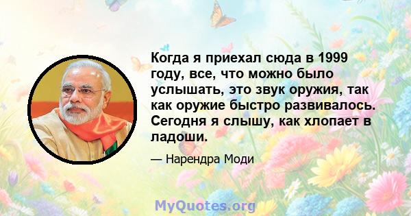 Когда я приехал сюда в 1999 году, все, что можно было услышать, это звук оружия, так как оружие быстро развивалось. Сегодня я слышу, как хлопает в ладоши.