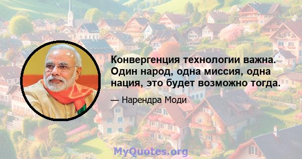 Конвергенция технологии важна. Один народ, одна миссия, одна нация, это будет возможно тогда.