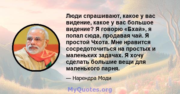 Люди спрашивают, какое у вас видение, какое у вас большое видение? Я говорю «Бхай», я попал сюда, продавая чай. Я простой Чхота. Мне нравится сосредоточиться на простых и маленьких задачах. Я хочу сделать большие вещи