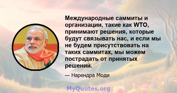 Международные саммиты и организации, такие как WTO, принимают решения, которые будут связывать нас, и если мы не будем присутствовать на таких саммитах, мы можем пострадать от принятых решений.