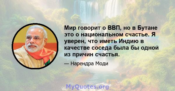 Мир говорит о ВВП, но в Бутане это о национальном счастье. Я уверен, что иметь Индию в качестве соседа была бы одной из причин счастья.