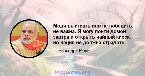 Моди выиграть или не победить, не важна. Я могу пойти домой завтра и открыть чайный киоск, но нация не должна страдать.