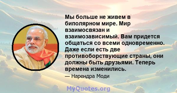 Мы больше не живем в биполярном мире. Мир взаимосвязан и взаимозависимый. Вам придется общаться со всеми одновременно. Даже если есть две противоборствующие страны, они должны быть друзьями. Теперь времена изменились.