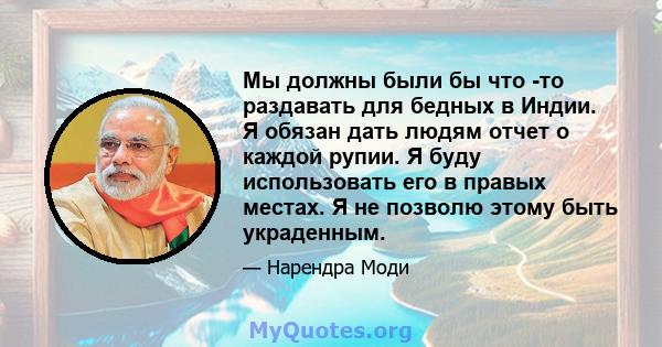 Мы должны были бы что -то раздавать для бедных в Индии. Я обязан дать людям отчет о каждой рупии. Я буду использовать его в правых местах. Я не позволю этому быть украденным.