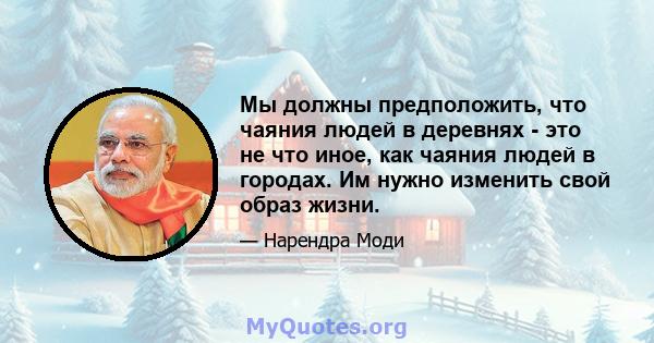 Мы должны предположить, что чаяния людей в деревнях - это не что иное, как чаяния людей в городах. Им нужно изменить свой образ жизни.